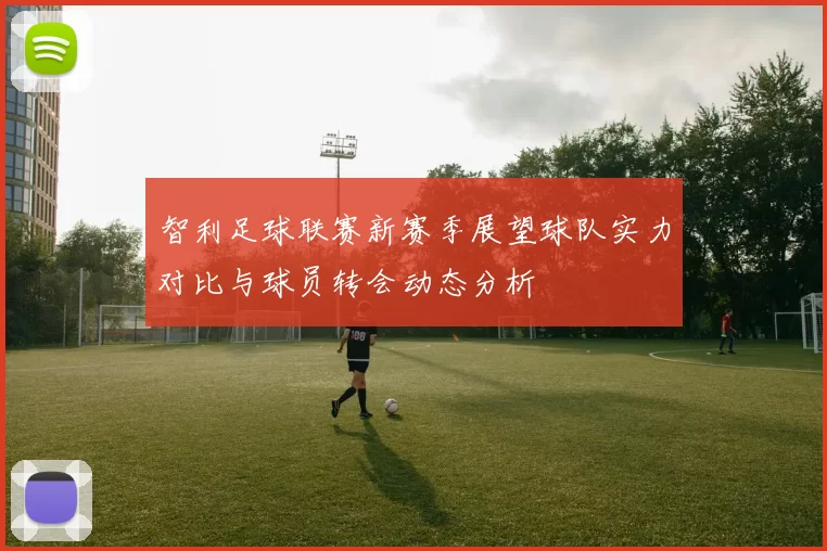 智利足球联赛新赛季展望球队实力对比与球员转会动态分析