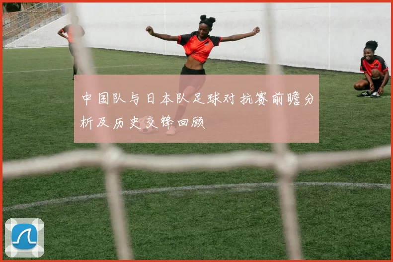 中国队与日本队足球对抗赛前瞻分析及历史交锋回顾