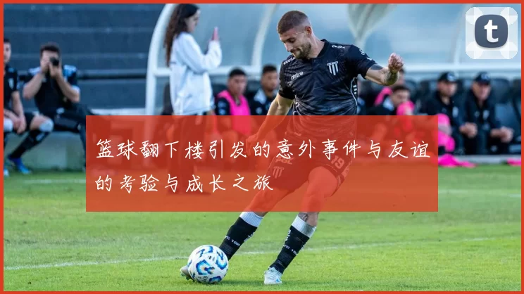 篮球翻下楼引发的意外事件与友谊的考验与成长之旅
