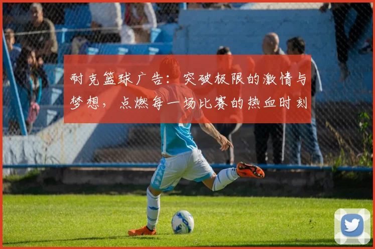 耐克篮球广告：突破极限的激情与梦想，点燃每一场比赛的热血时刻