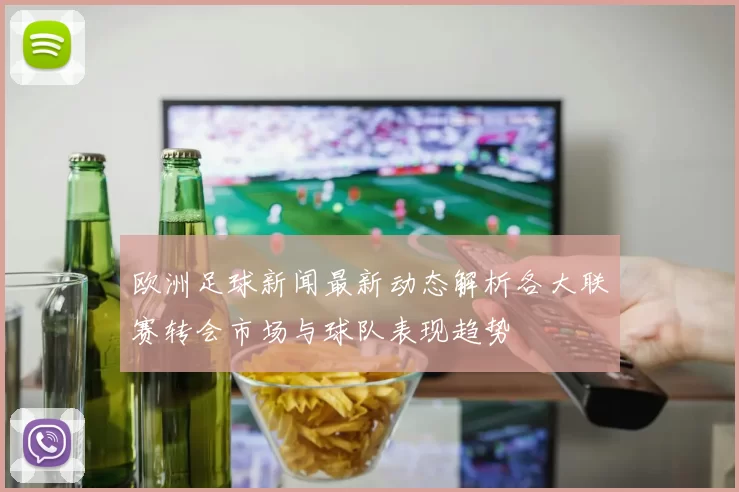 欧洲足球新闻最新动态解析各大联赛转会市场与球队表现趋势