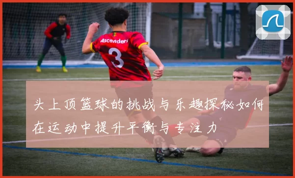 头上顶篮球的挑战与乐趣探秘如何在运动中提升平衡与专注力
