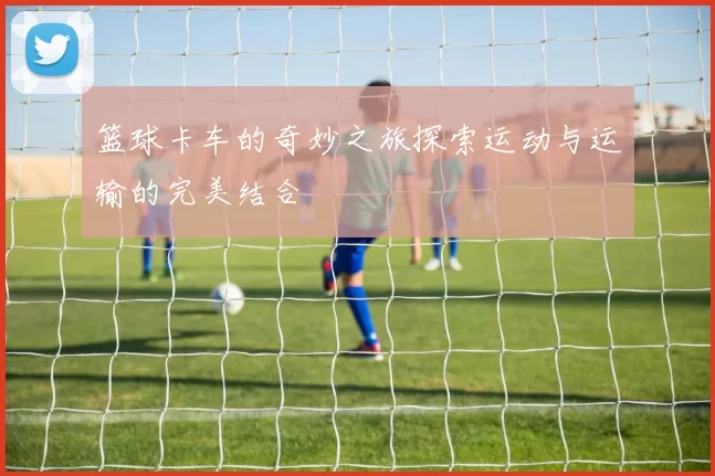 篮球卡车的奇妙之旅探索运动与运输的完美结合