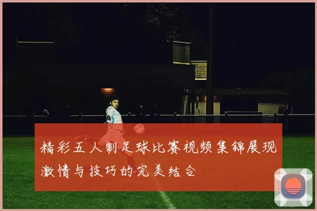 精彩五人制足球比赛视频集锦展现激情与技巧的完美结合