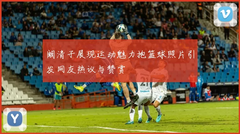 阚清子展现运动魅力抱篮球照片引发网友热议与赞赏